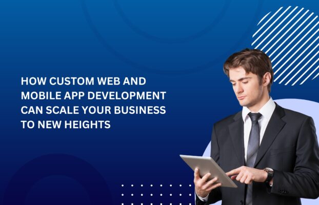 How Custom Web and Mobile App Development Can Scale Your Business to New Heights